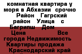 3 комнатная квартира у моря в Абхазии, срочно › Район ­ Гагрский район › Улица ­ с. Багрипш › Дом ­ 75 › Цена ­ 3 000 000 - Все города Недвижимость » Квартиры продажа   . Краснодарский край,Геленджик г.